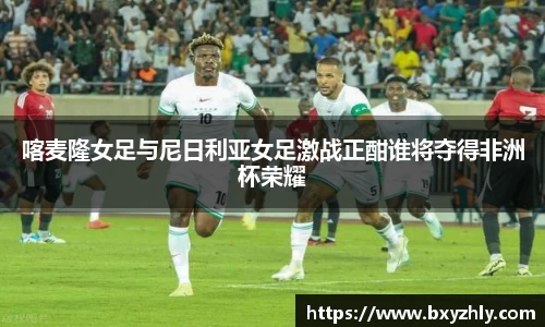 喀麦隆女足与尼日利亚女足激战正酣谁将夺得非洲杯荣耀