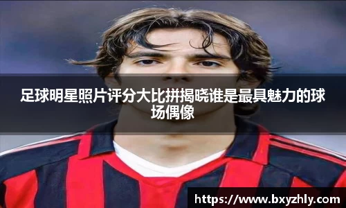 足球明星照片评分大比拼揭晓谁是最具魅力的球场偶像